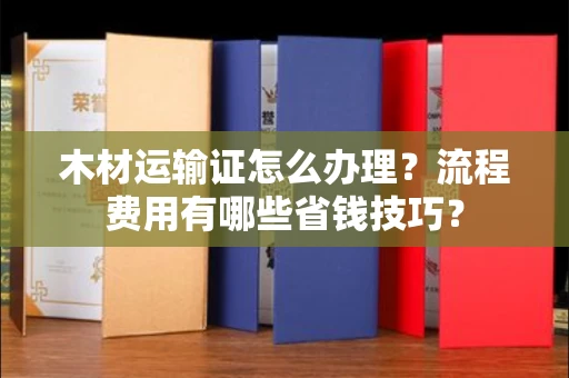 全国木材运输证怎么办理?流程费用有哪些省钱技巧?